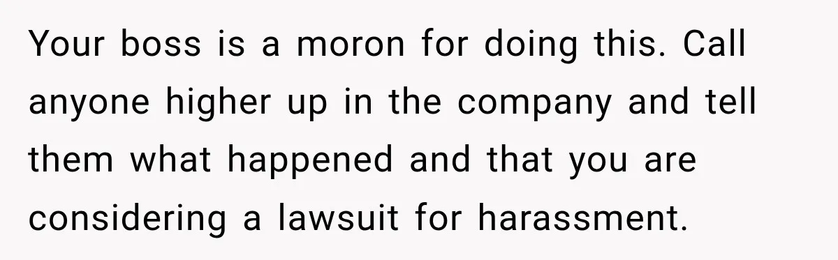 Your boss is a moron for doing this. Call anyone higher up in the company and tell them what happened and that you are considering a lawsuit for harassment.