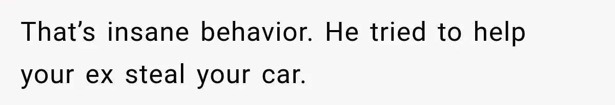That’s insane behavior. He tried to help your ex steal your car.