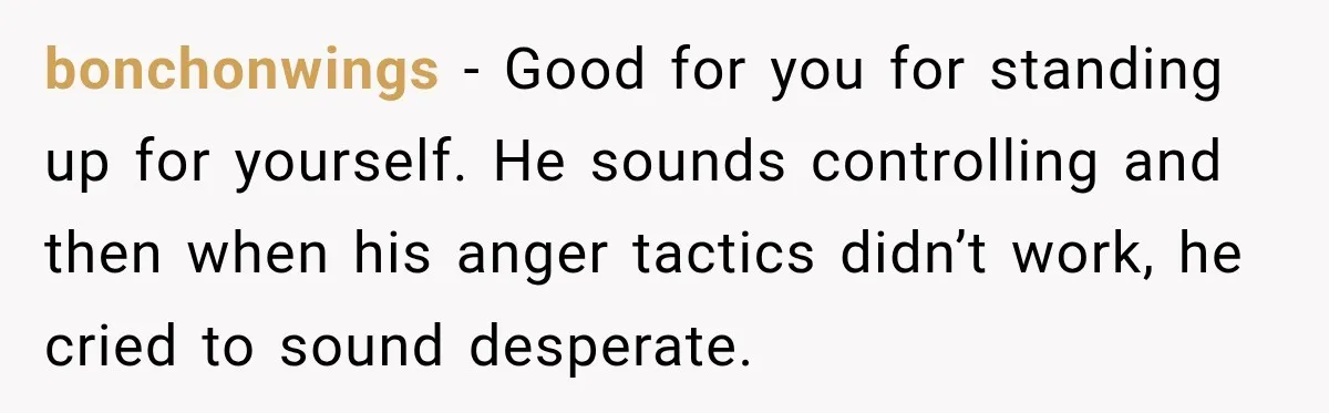 bonchonwings − Good for you for standing up for yourself. He sounds controlling and then when his anger tactics didn’t work, he cried to sound desperate.