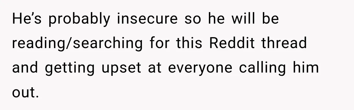 He’s probably insecure so he will be reading/searching for this Reddit thread and getting upset at everyone calling him out.