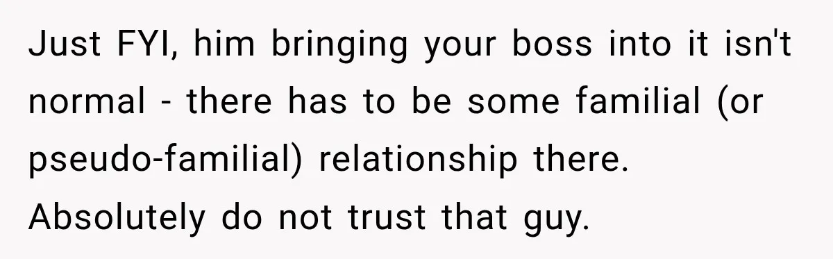 Just FYI, him bringing your boss into it isn't normal - there has to be some familial (or pseudo-familial) relationship there. Absolutely do not trust that guy.