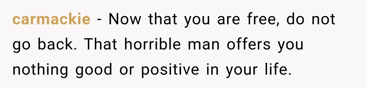 carmackie − Now that you are free, do not go back. That horrible man offers you nothing good or positive in your life.