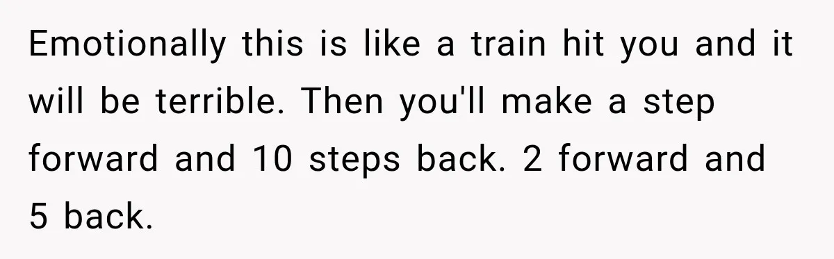 Emotionally this is like a train hit you and it will be terrible. Then you'll make a step forward and 10 steps back. 2 forward and 5 back.