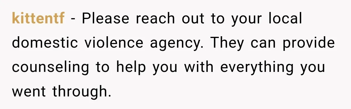 kittentf − Please reach out to your local domestic violence agency. They can provide counseling to help you with everything you went through.