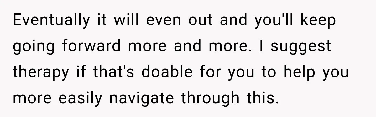 Eventually it will even out and you'll keep going forward more and more. I suggest therapy if that's doable for you to help you more easily navigate through this.