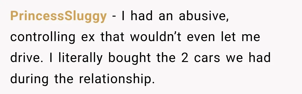PrincessSluggy − I had an abusive, controlling ex that wouldn’t even let me drive. I literally bought the 2 cars we had during the relationship.