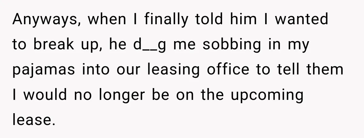 Anyways, when I finally told him I wanted to break up, he d__g me sobbing in my pajamas into our leasing office to tell them I would no longer be...