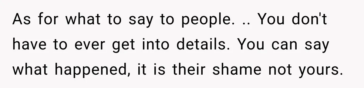 As for what to say to people. .. You don't have to ever get into details. You can say what happened, it is their shame not yours.