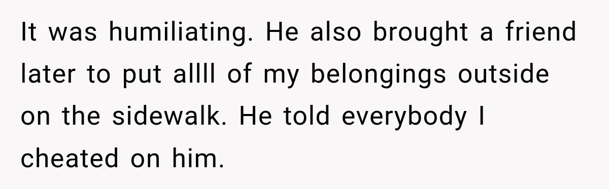 It was humiliating. He also brought a friend later to put allll of my belongings outside on the sidewalk. He told everybody I cheated on him.
