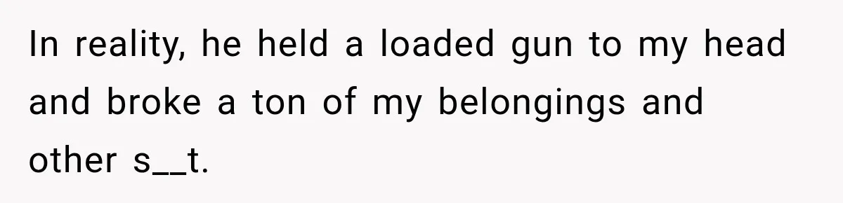 In reality, he held a loaded gun to my head and broke a ton of my belongings and other s__t.