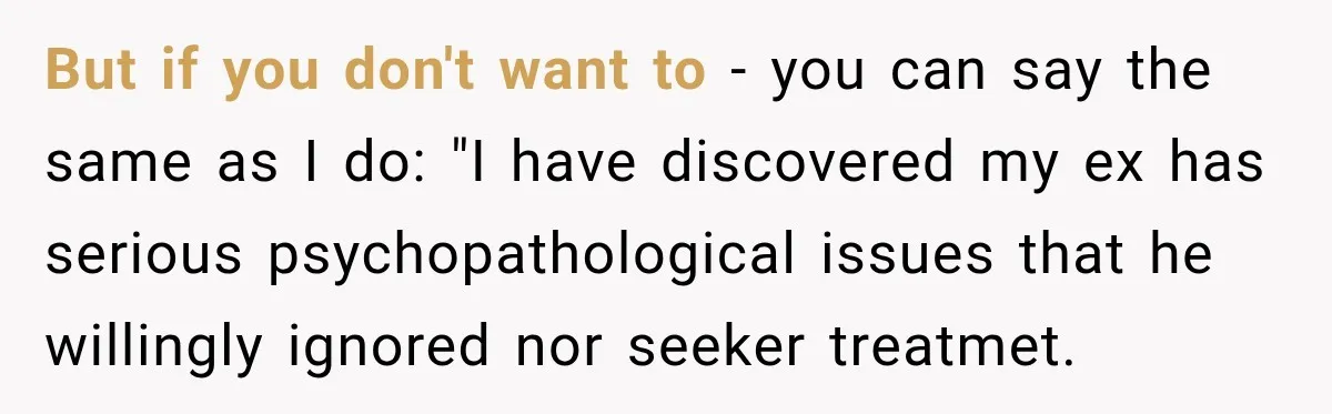 But if you don't want to - you can say the same as I do: "I have discovered my ex has serious psychopathological issues that he willingly ignored nor seeker...