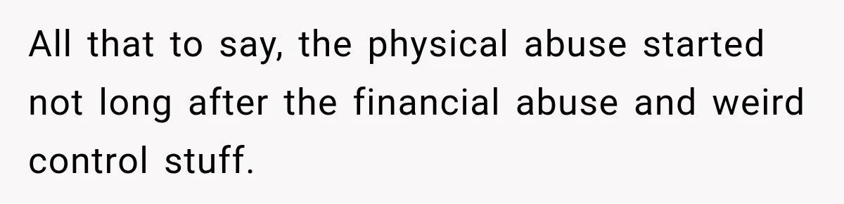 All that to say, the physical abuse started not long after the financial abuse and weird control stuff.
