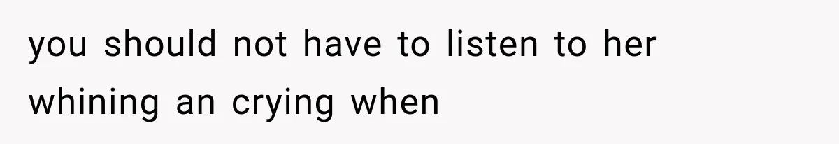 you should not have to listen to her whining an crying when