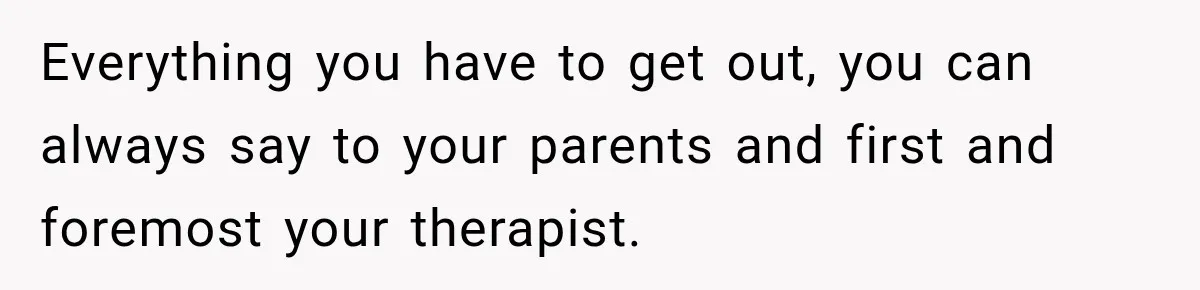 Everything you have to get out, you can always say to your parents and first and foremost your therapist.