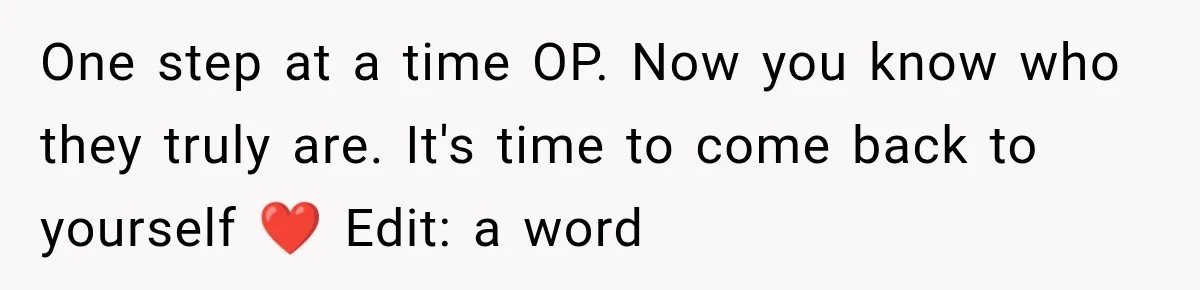 One step at a time OP. Now you know who they truly are. It's time to come back to yourself ❤️ Edit: a word