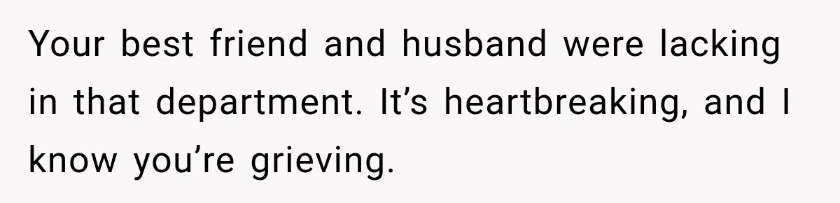 Your best friend and husband were lacking in that department. It’s heartbreaking, and I know you’re grieving.