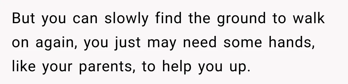 But you can slowly find the ground to walk on again, you just may need some hands, like your parents, to help you up.