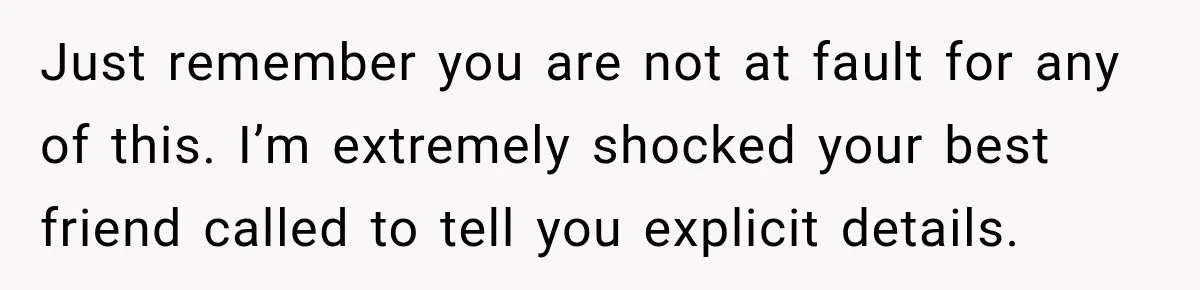 Just remember you are not at fault for any of this. I’m extremely shocked your best friend called to tell you explicit details.