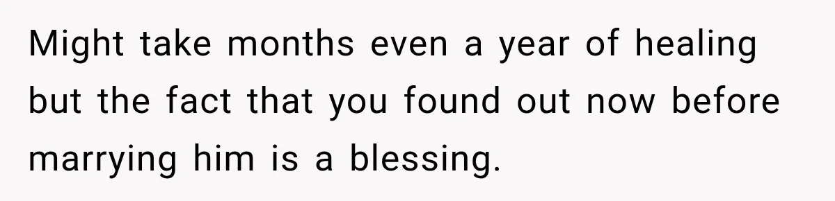 Might take months even a year of healing but the fact that you found out now before marrying him is a blessing.
