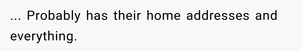 ... Probably has their home addresses and everything.