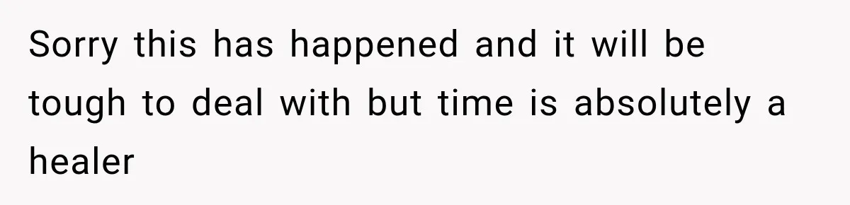 Sorry this has happened and it will be tough to deal with but time is absolutely a healer