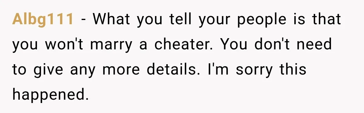 Albg111 − What you tell your people is that you won't marry a cheater. You don't need to give any more details. I'm sorry this happened.