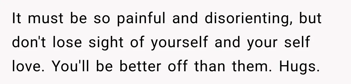 It must be so painful and disorienting, but don't lose sight of yourself and your self love. You'll be better off than them. Hugs.