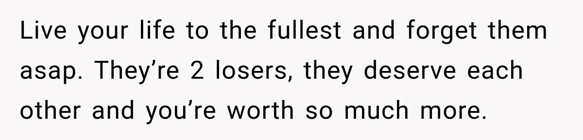 Live your life to the fullest and forget them asap. They’re 2 losers, they deserve each other and you’re worth so much more.