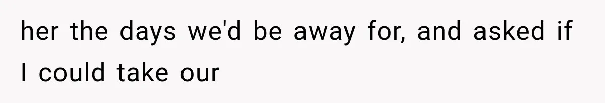 her the days we'd be away for, and asked if I could take our