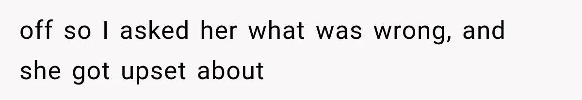 off so I asked her what was wrong, and she got upset about