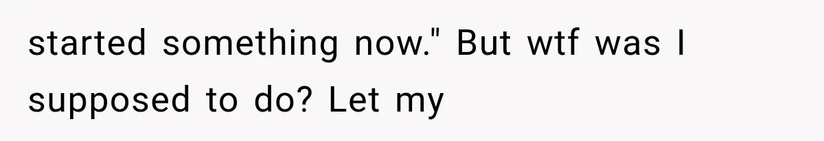 started something now." But wtf was I supposed to do? Let my