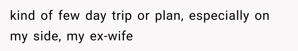 kind of few day trip or plan, especially on my side, my ex-wife