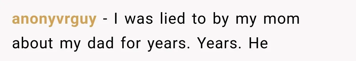 anonyvrguy − I was lied to by my mom about my dad for years. Years. He