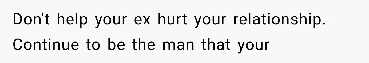 Don't help your ex hurt your relationship. Continue to be the man that your