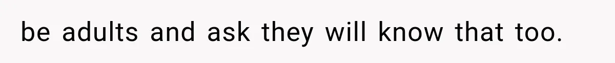 be adults and ask they will know that too.