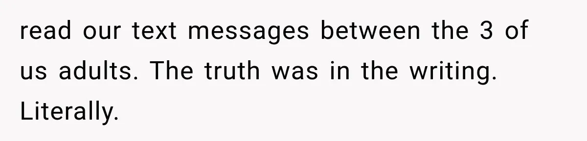 read our text messages between the 3 of us adults. The truth was in the writing. Literally.