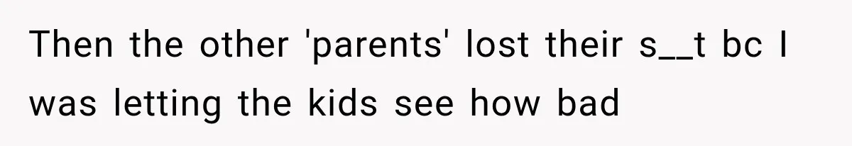 Then the other 'parents' lost their s__t bc I was letting the kids see how bad
