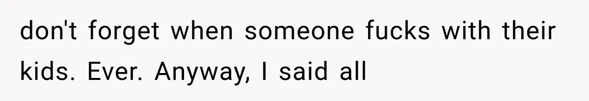 don't forget when someone fucks with their kids. Ever. Anyway, I said all