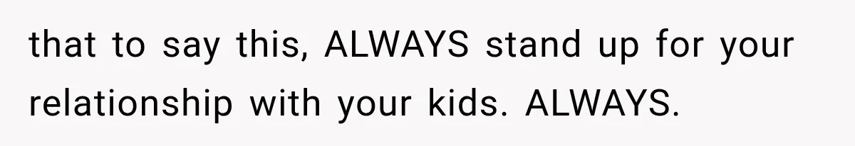 that to say this, ALWAYS stand up for your relationship with your kids. ALWAYS.