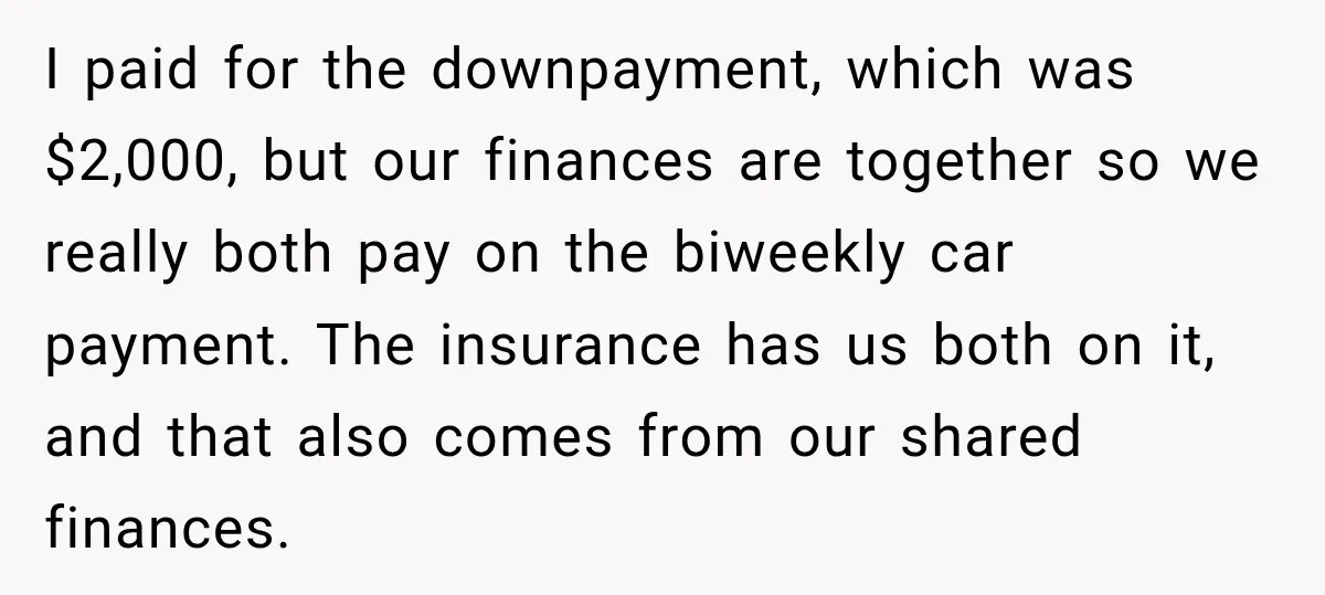 I paid for the downpayment, which was $2,000, but our finances are together so we really both pay on the biweekly car payment. The insurance has us both on it,...