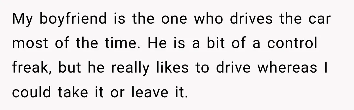 My boyfriend is the one who drives the car most of the time. He is a bit of a control freak, but he really likes to drive whereas I could...