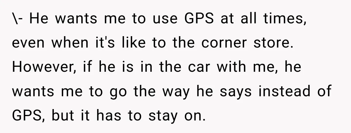 \- He wants me to use GPS at all times, even when it's like to the corner store. However, if he is in the car with me, he wants me...