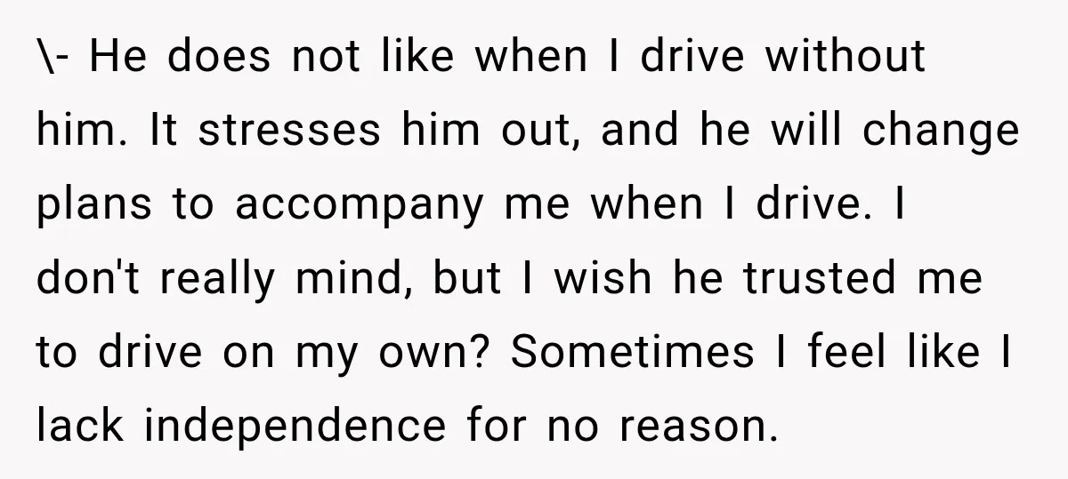 \- He does not like when I drive without him. It stresses him out, and he will change plans to accompany me when I drive. I don't really mind, but...