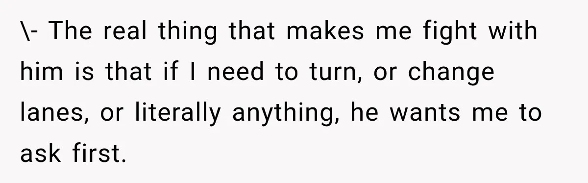 \- The real thing that makes me fight with him is that if I need to turn, or change lanes, or literally anything, he wants me to ask first.