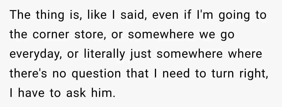 The thing is, like I said, even if I'm going to the corner store, or somewhere we go everyday, or literally just somewhere where there's no question that I need...