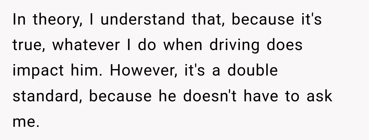 In theory, I understand that, because it's true, whatever I do when driving does impact him. However, it's a double standard, because he doesn't have to ask me.