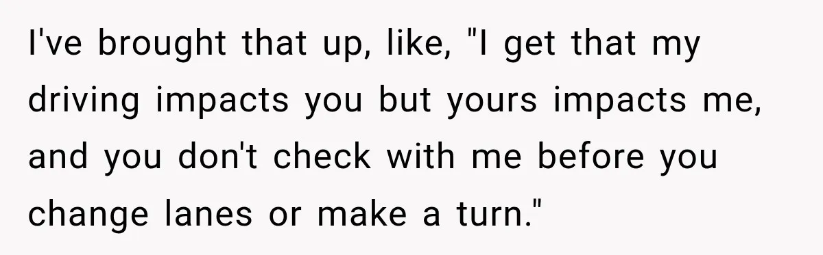 I've brought that up, like, "I get that my driving impacts you but yours impacts me, and you don't check with me before you change lanes or make a turn."