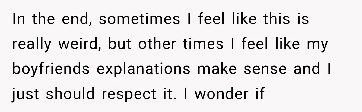 In the end, sometimes I feel like this is really weird, but other times I feel like my boyfriends explanations make sense and I just should respect it. I wonder...