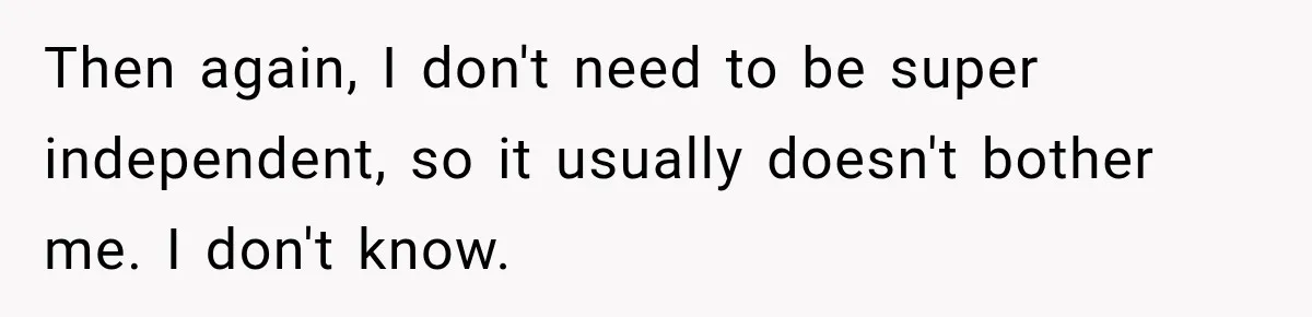 Then again, I don't need to be super independent, so it usually doesn't bother me. I don't know.