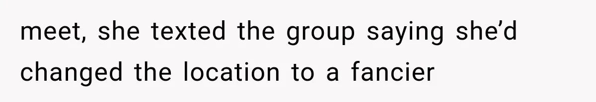 meet, she texted the group saying she’d changed the location to a fancier